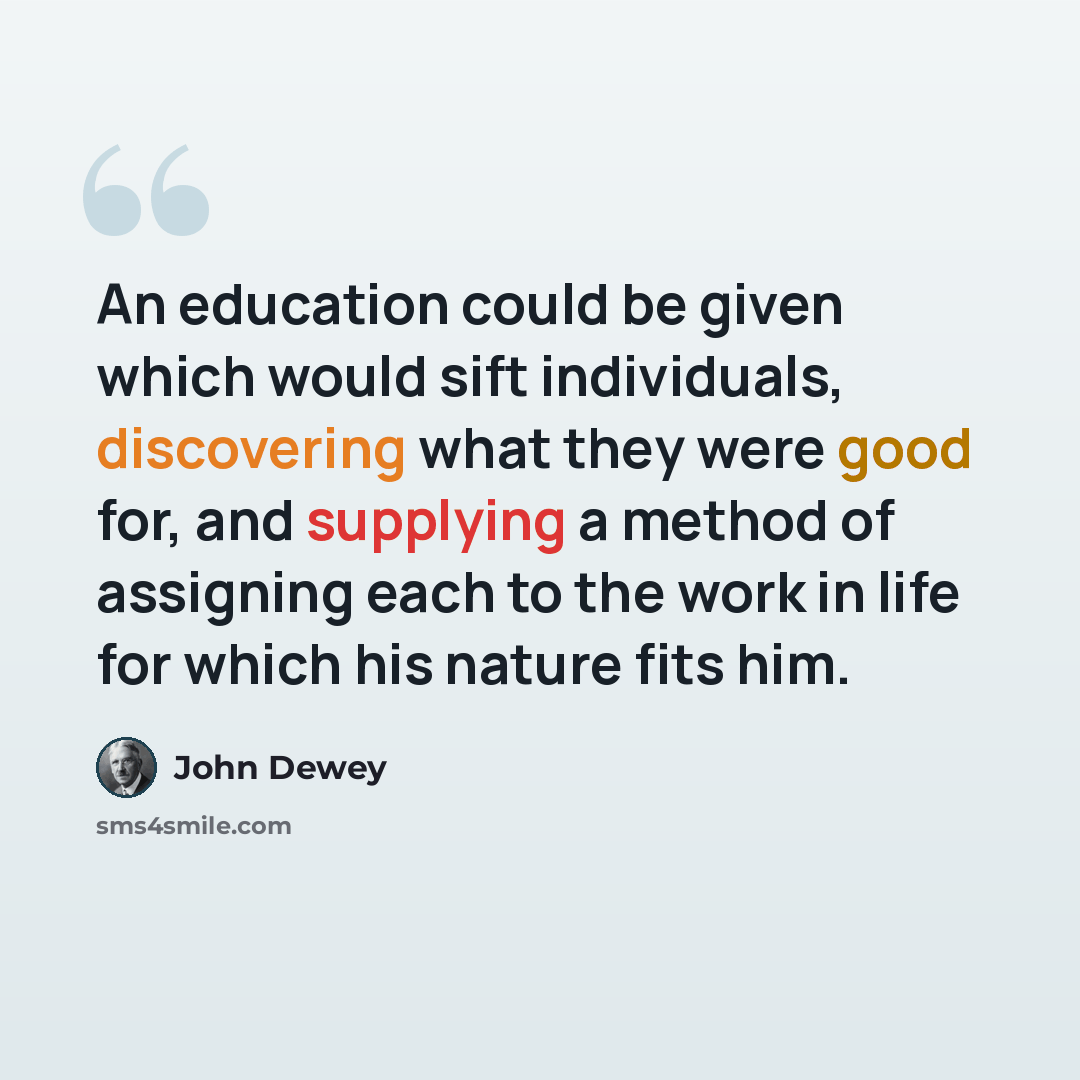 “An education could be given which would sift individuals, discovering what they were good for, and supplying a method of assigning each to the work in life for which his nature fits him.” quote by John Dewey