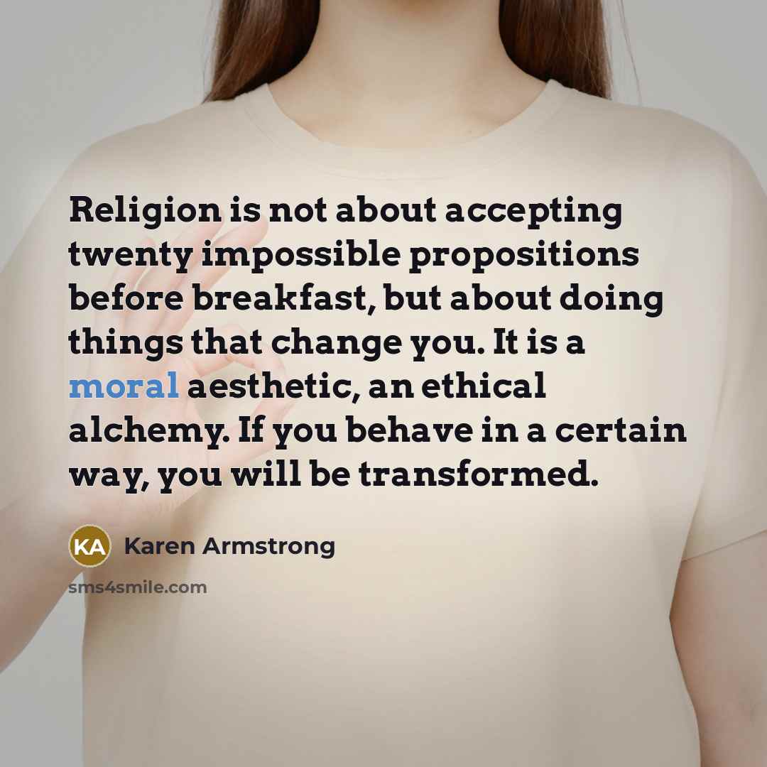 “Religion is not about accepting twenty impossible propositions before breakfast, but about doing things that change you. It is a moral aesthetic, an ethical alchemy. If you behave in a certain way, you will be transformed.” quote by Karen Armstrong