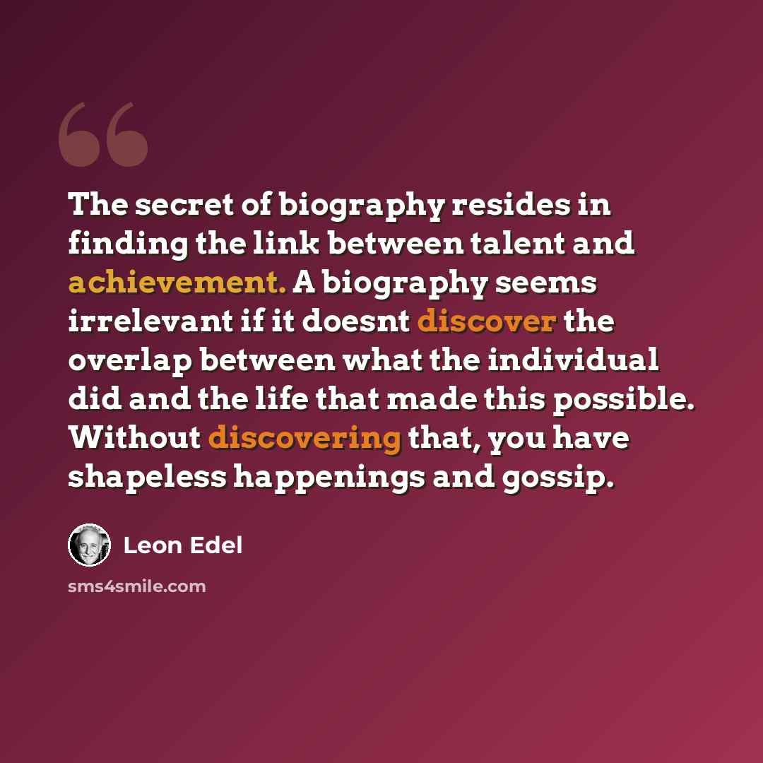 “The secret of biography resides in finding the link between talent and achievement. A biography seems irrelevant if it doesnt discover the overlap between what the individual did and the life that made this possible. Without discovering that, you have shapeless happenings and gossip.” quote by Leon Edel
