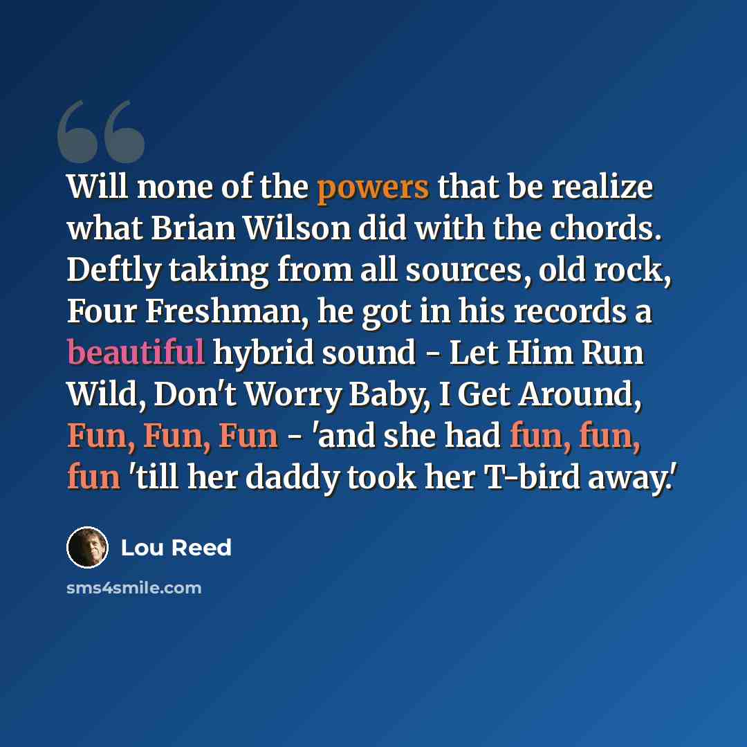 “Will none of the powers that be realize what Brian Wilson did with the chords. Deftly taking from all sources, old rock, Four Freshman, he got in his records a beautiful hybrid sound - Let Him Run Wild, Don't Worry Baby, I Get Around, Fun, Fun, Fun - 'and she had fun, fun, fun 'till her daddy took…” quote by Lou Reed
