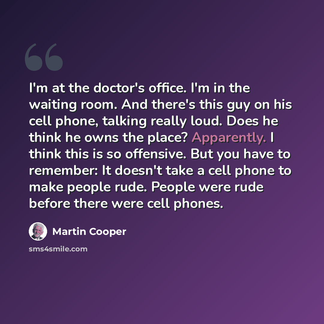 “I'm at the doctor's office. I'm in the waiting room. And there's this guy on his cell phone, talking really loud. Does he think he owns the place? Apparently. I think this is so offensive. But you have to remember: It doesn't take a cell phone to make people rude. People were rude before there…” quote by Martin Cooper