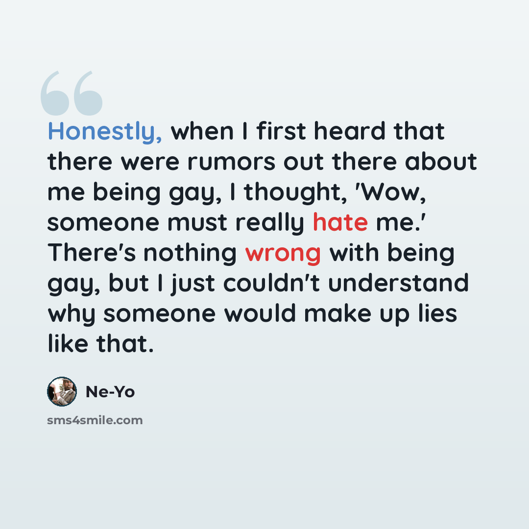 “Honestly, when I first heard that there were rumors out there about me being gay, I thought, 'Wow, someone must really hate me.' There's nothing wrong with being gay, but I just couldn't understand why someone would make up lies like that.” quote by Ne-Yo