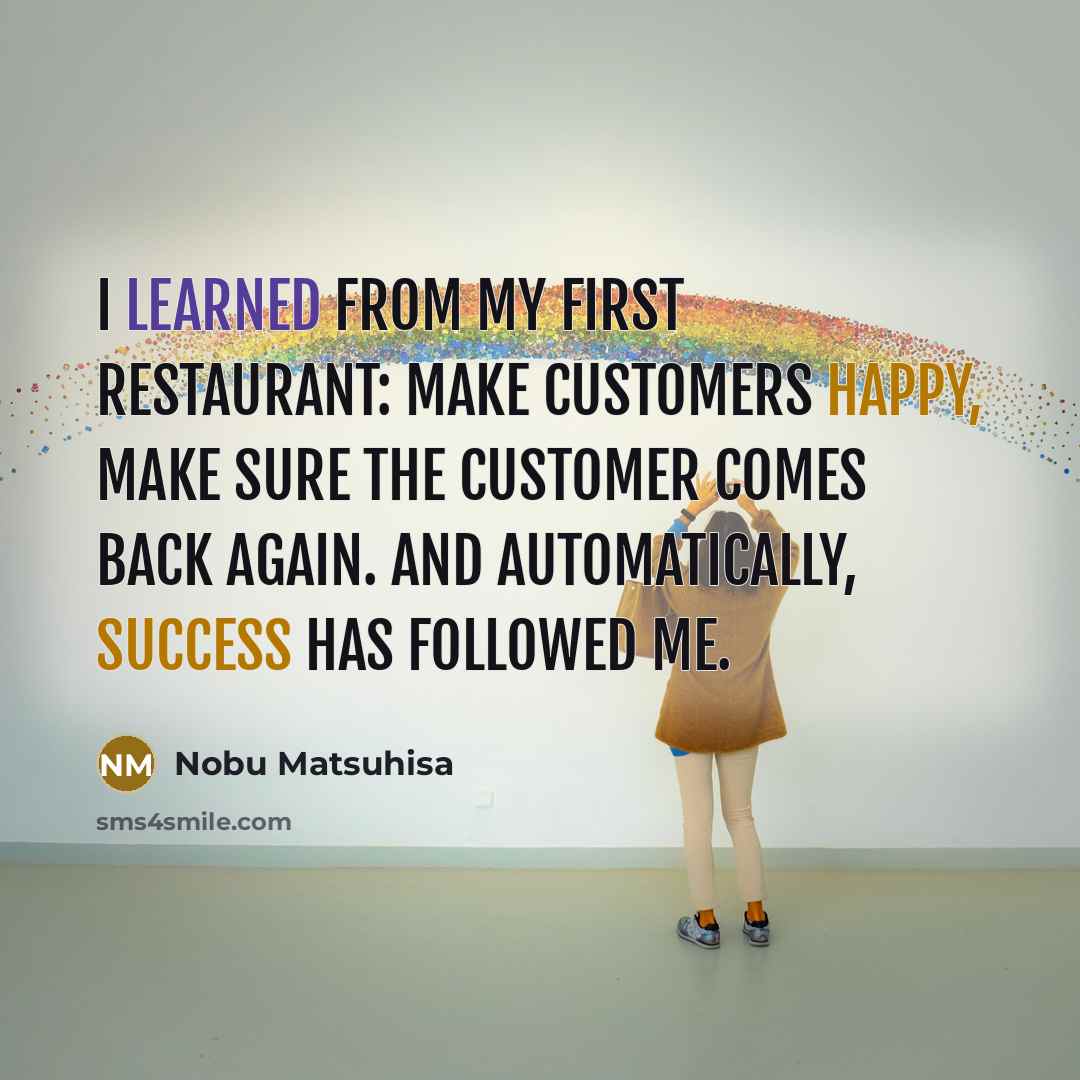 “I learned from my first restaurant: Make customers happy, make sure the customer comes back again. And automatically, success has followed me.” quote by Nobu Matsuhisa