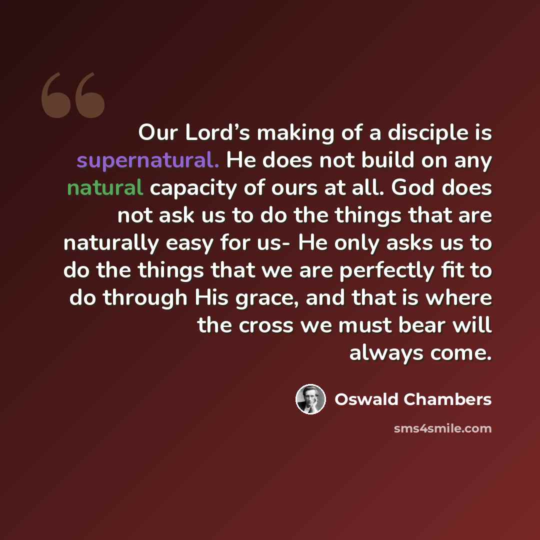 “Our Lord’s making of a disciple is supernatural. He does not build on any natural capacity of ours at all. God does not ask us to do the things that are naturally easy for us- He only asks us to do the things that we are perfectly fit to do through His grace, and that is where the cross we must…” quote by Oswald Chambers