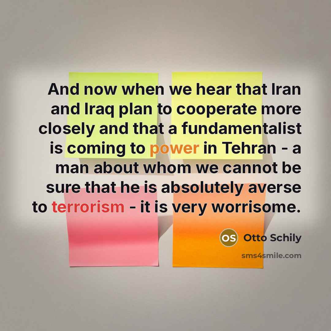 “And now when we hear that Iran and Iraq plan to cooperate more closely and that a fundamentalist is coming to power in Tehran - a man about whom we cannot be sure that he is absolutely averse to terrorism - it is very worrisome.” quote by Otto Schily