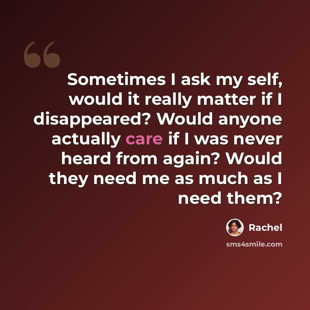 “Sometimes I ask my self, would it really matter if I disappeared? Would anyone actually care if I was never heard from again? Would they need me as much as I need them?” quote by Rachel