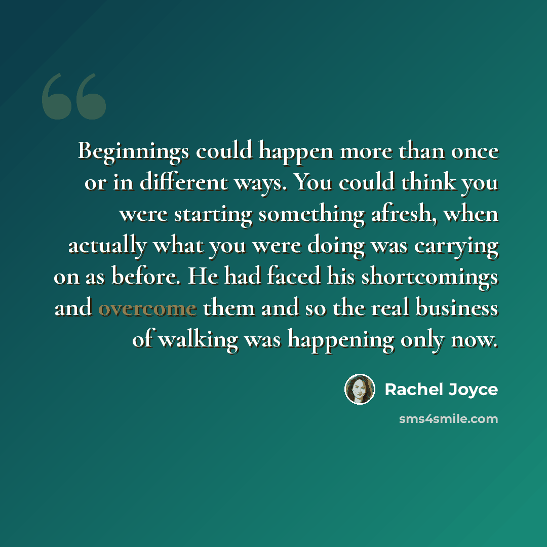 “Beginnings could happen more than once or in different ways. You could think you were starting something afresh, when actually what you were doing was carrying on as before. He had faced his shortcomings and overcome them and so the real business of walking was happening only now.” quote by Rachel Joyce