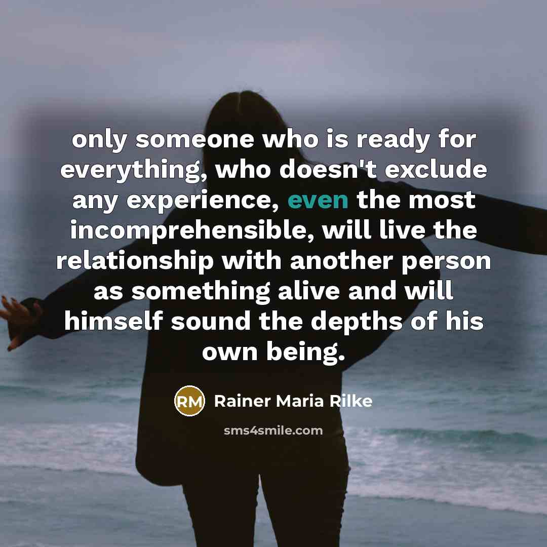 “only someone who is ready for everything, who doesn't exclude any experience, even the most incomprehensible, will live the relationship with another person as something alive and will himself sound the depths of his own being.” quote by Rainer Maria Rilke