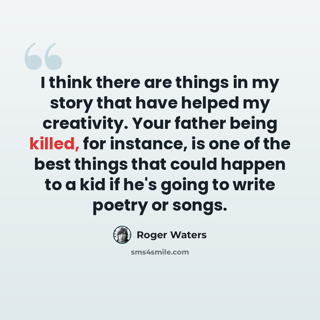 “I think there are things in my story that have helped my creativity. Your father being killed, for instance, is one of the best things that could happen to a kid if he's going to write poetry or songs.” quote by Roger Waters