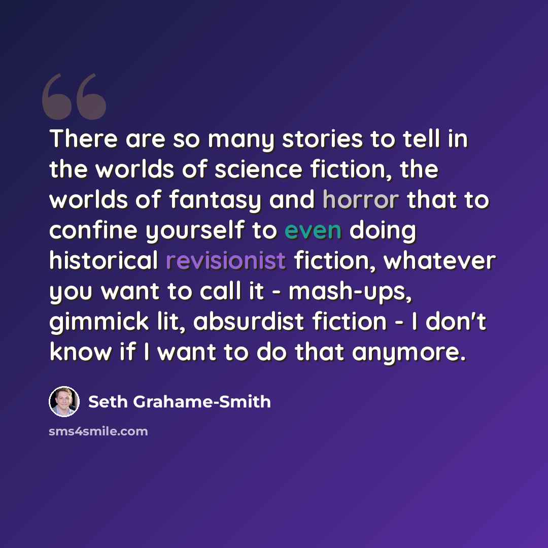 “There are so many stories to tell in the worlds of science fiction, the worlds of fantasy and horror that to confine yourself to even doing historical revisionist fiction, whatever you want to call it - mash-ups, gimmick lit, absurdist fiction - I don't know if I want to do that anymore.” quote by Seth Grahame-Smith