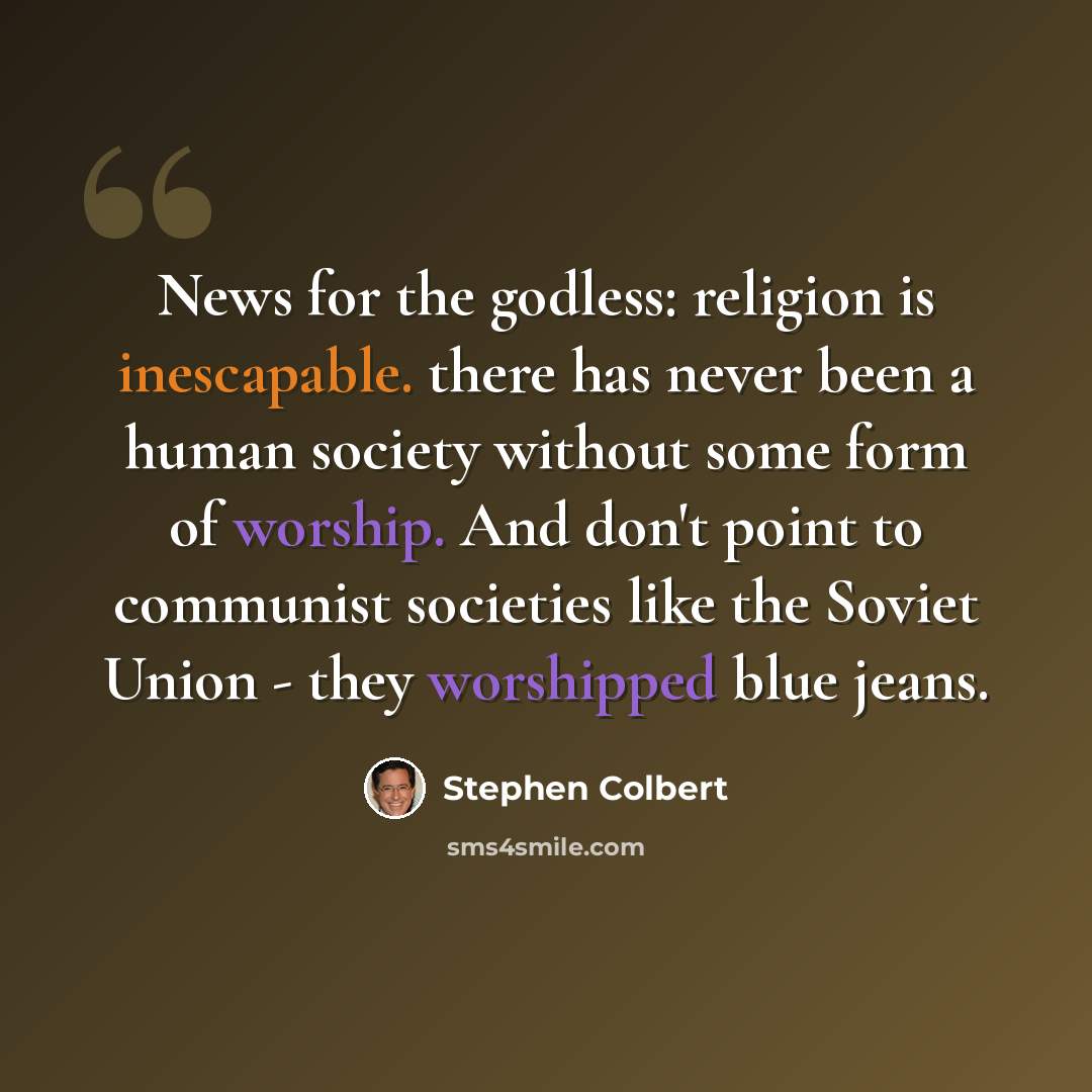 “News for the godless: religion is inescapable. there has never been a human society without some form of worship. And don't point to communist societies like the Soviet Union - they worshipped blue jeans.” quote by Stephen Colbert