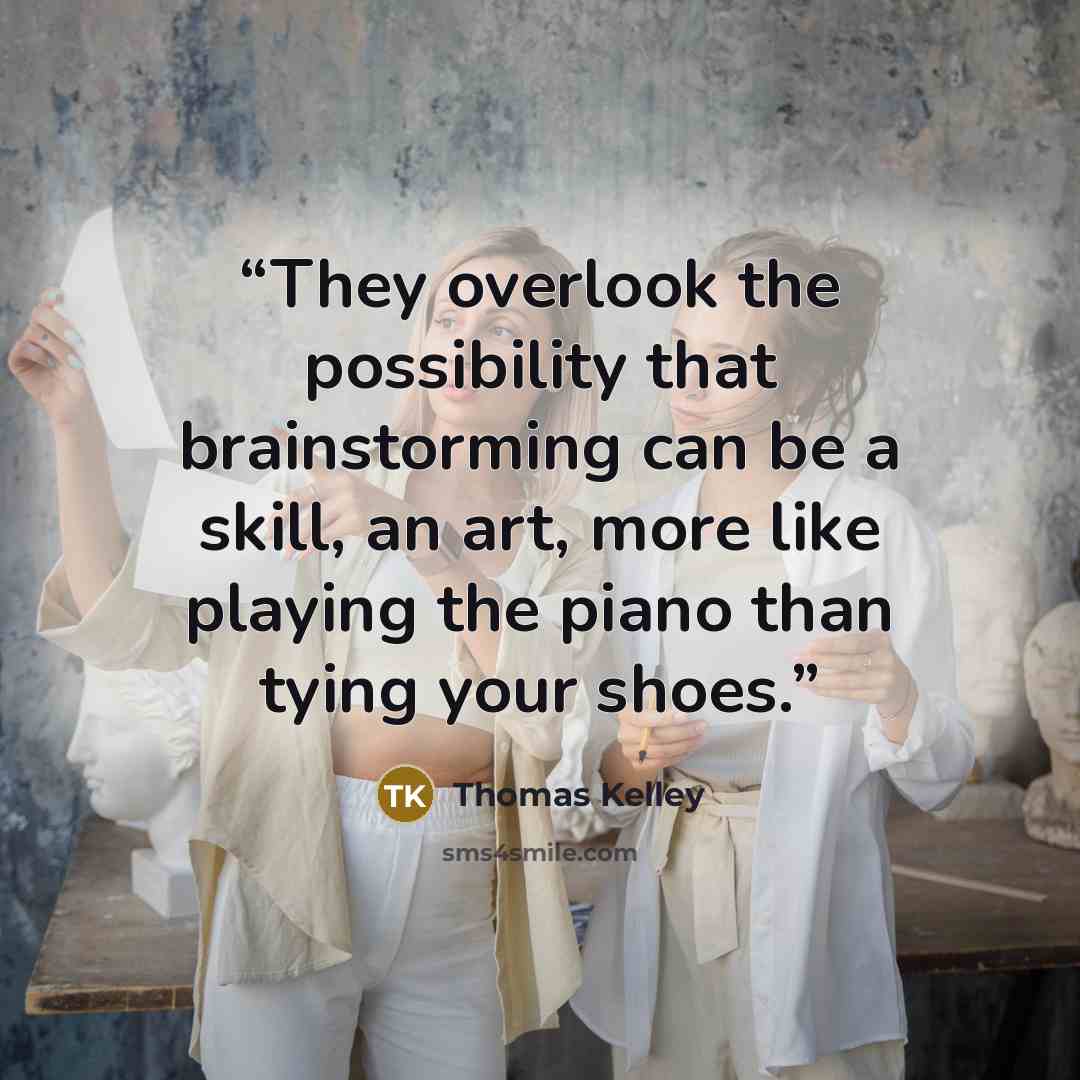 “They overlook the possibility that brainstorming can be a skill, an art, more like playing the piano than tying your shoes.” quote by Thomas Kelley