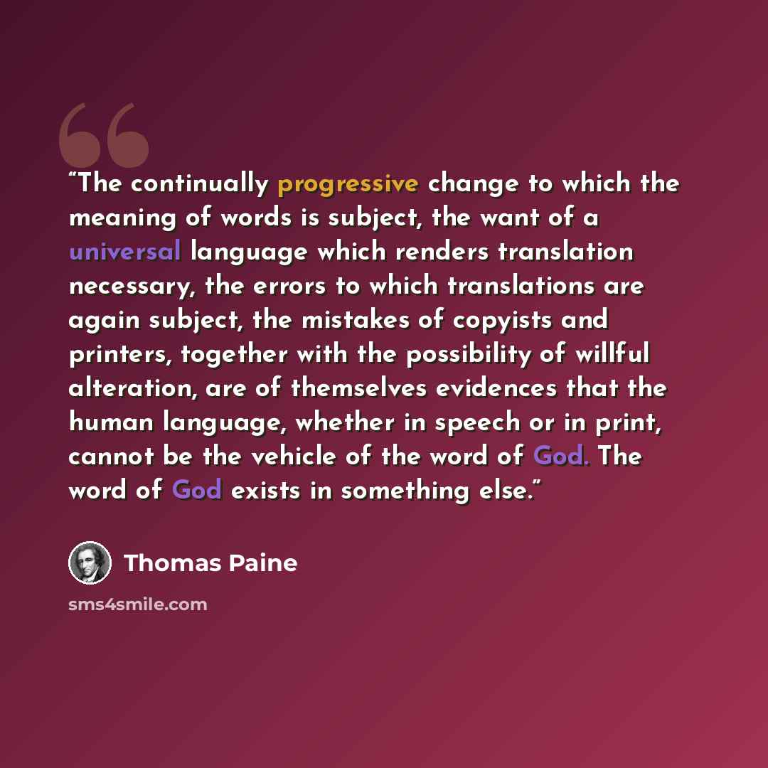 “The continually progressive change to which the meaning of words is subject, the want of a universal language which renders translation necessary, the errors to which translations are again subject, the mistakes of copyists and printers, together with the possibility of willful alteration, are of…” quote by Thomas Paine