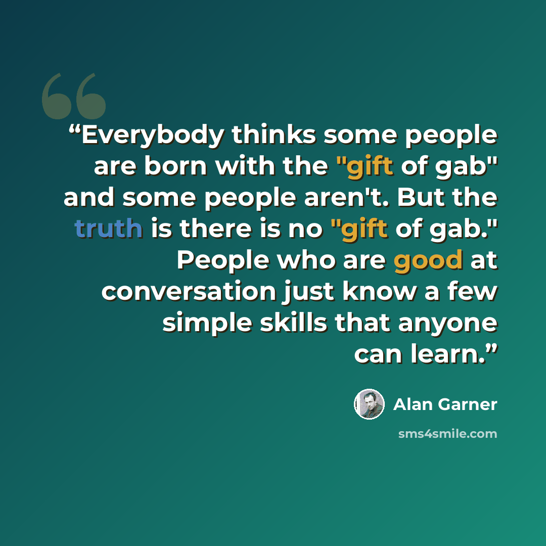 “Everybody thinks some people are born with the "gift of gab" and some people aren't. But the truth is there is no "gift of gab." People who are good at conversation just know a few simple skills that anyone can learn.” quote by Alan Garner