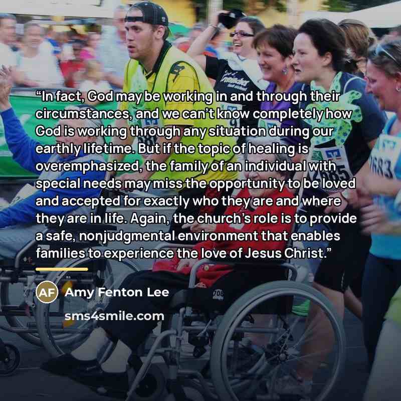 “In fact, God may be working in and through their circumstances, and we can't know completely how God is working through any situation during our earthly lifetime. But if the topic of healing is overemphasized, the family of an individual with special needs may miss the opportunity to be loved and…” quote by Amy Fenton Lee