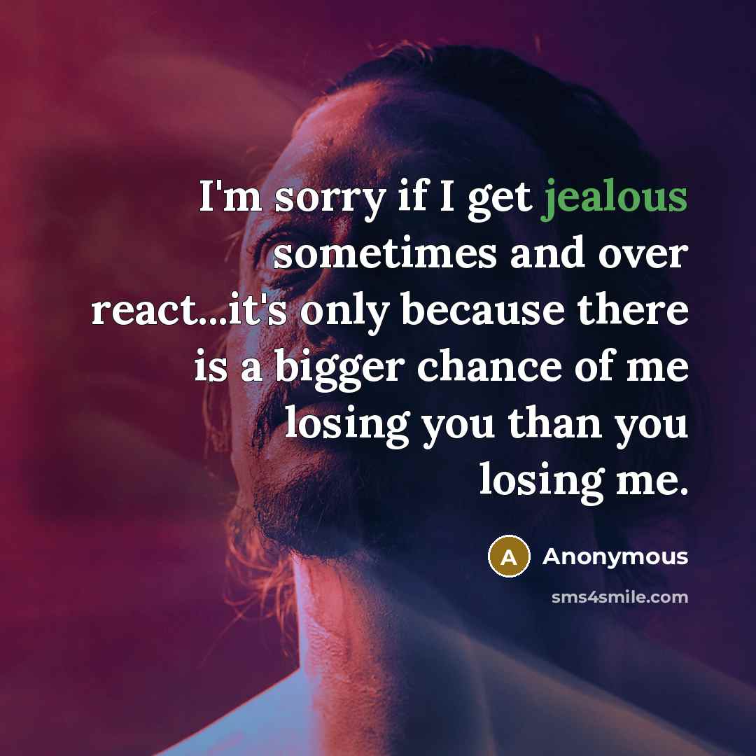 “I'm sorry if I get jealous sometimes and over react...it's only because there is a bigger chance of me losing you than you losing me.” quote by Anonymous