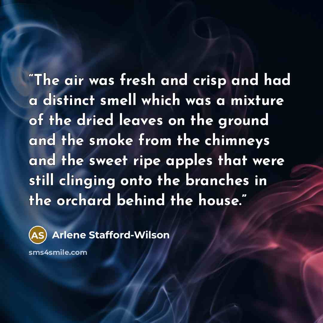 “The air was fresh and crisp and had a distinct smell which was a mixture of the dried leaves on the ground and the smoke from the chimneys and the sweet ripe apples that were still clinging onto the branches in the orchard behind the house.” quote by Arlene Stafford-Wilson