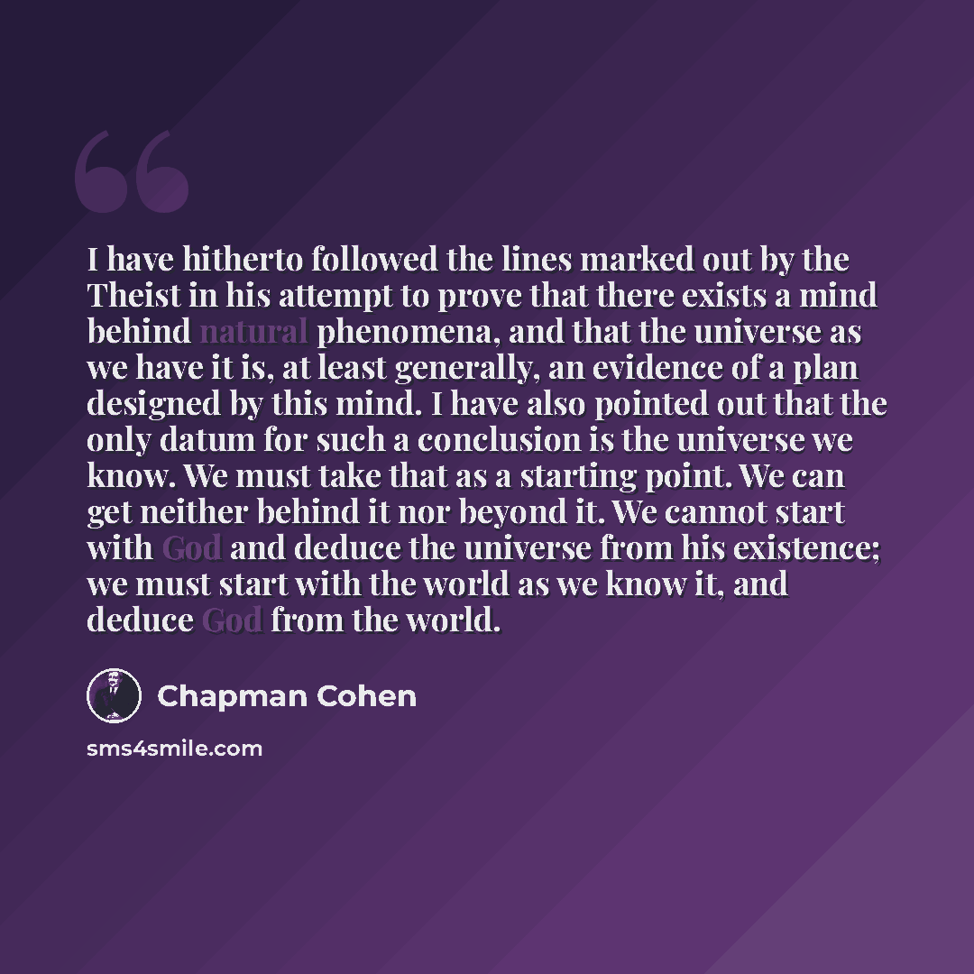 “I have hitherto followed the lines marked out by the Theist in his attempt to prove that there exists a mind behind natural phenomena, and that the universe as we have it is, at least generally, an evidence of a plan designed by this mind. I have also pointed out that the only datum for such a…” quote by Chapman Cohen