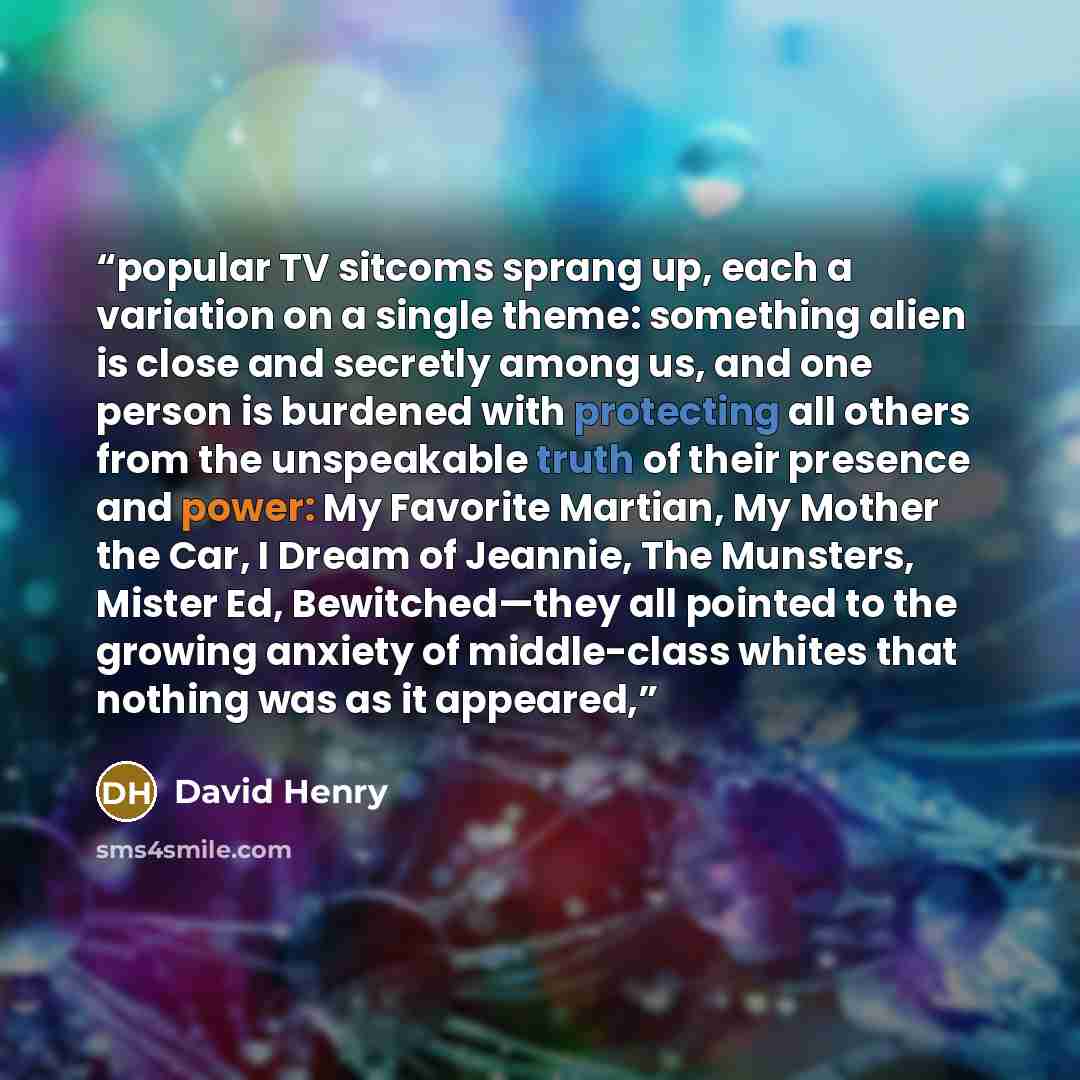 “popular TV sitcoms sprang up, each a variation on a single theme: something alien is close and secretly among us, and one person is burdened with protecting all others from the unspeakable truth of their presence and power: My Favorite Martian, My Mother the Car, I Dream of Jeannie, The Munsters…” quote by David Henry