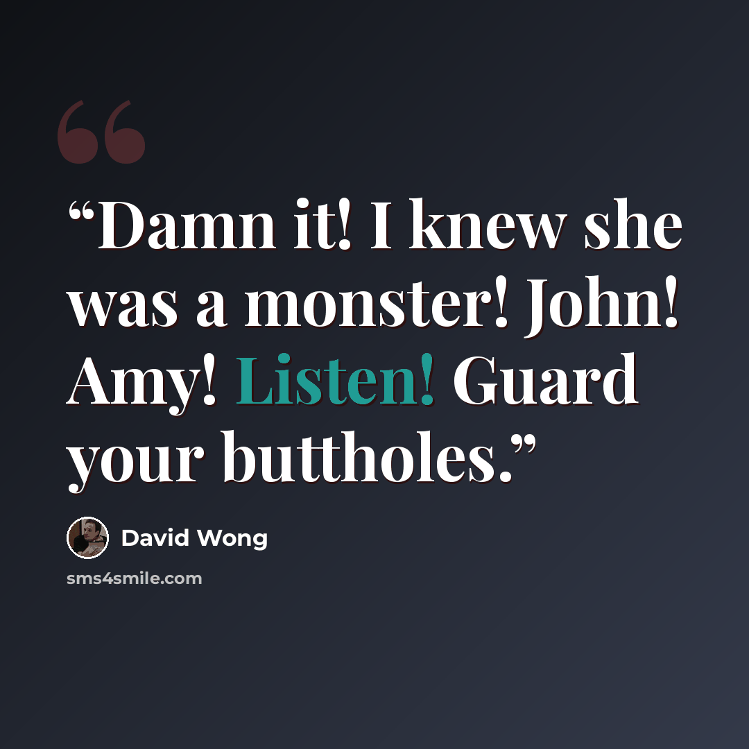 “Damn it! I knew she was a monster! John! Amy! Listen! Guard your buttholes.” quote by David Wong