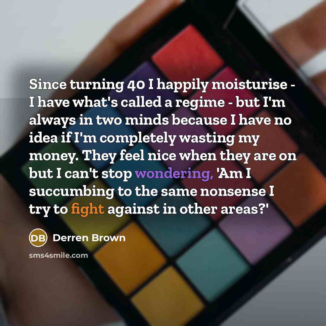 “Since turning 40 I happily moisturise - I have what's called a regime - but I'm always in two minds because I have no idea if I'm completely wasting my money. They feel nice when they are on but I can't stop wondering, 'Am I succumbing to the same nonsense I try to fight against in other areas?'” quote by Derren Brown