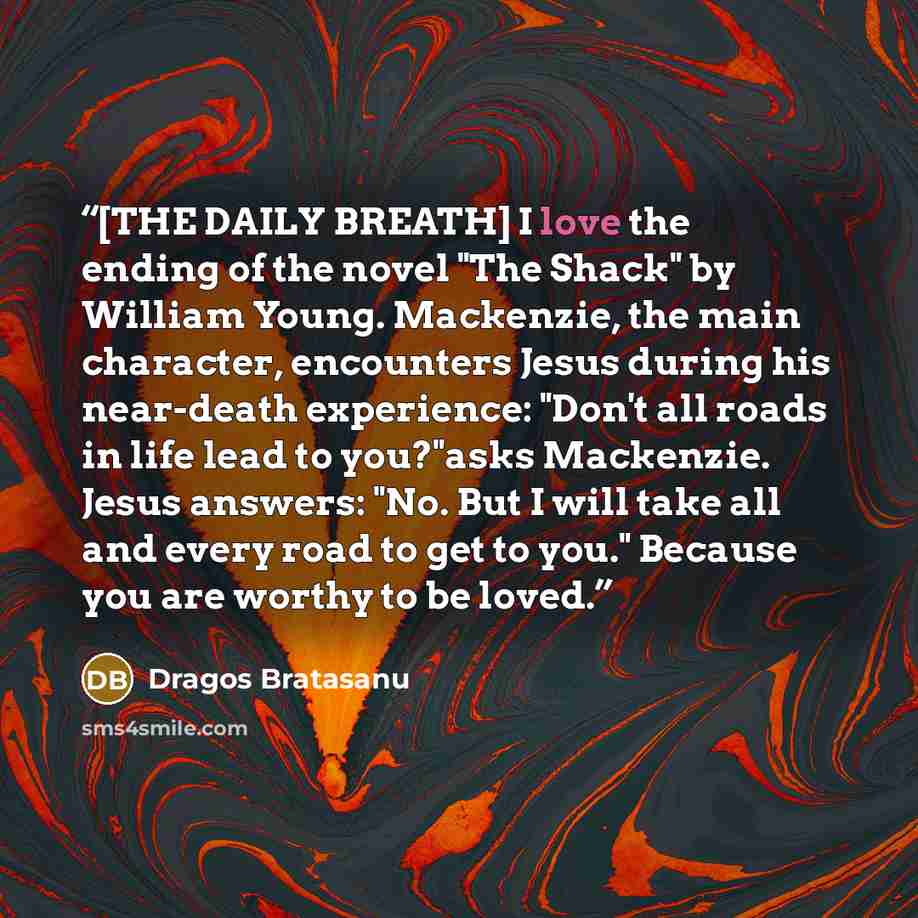 “[THE DAILY BREATH] I love the ending of the novel "The Shack" by William Young. Mackenzie, the main character, encounters Jesus during his near-death experience: "Don't all roads in life lead to you?"asks Mackenzie. Jesus answers: "No. But I will take all and every road to get to you." Because you…” quote by Dragos Bratasanu