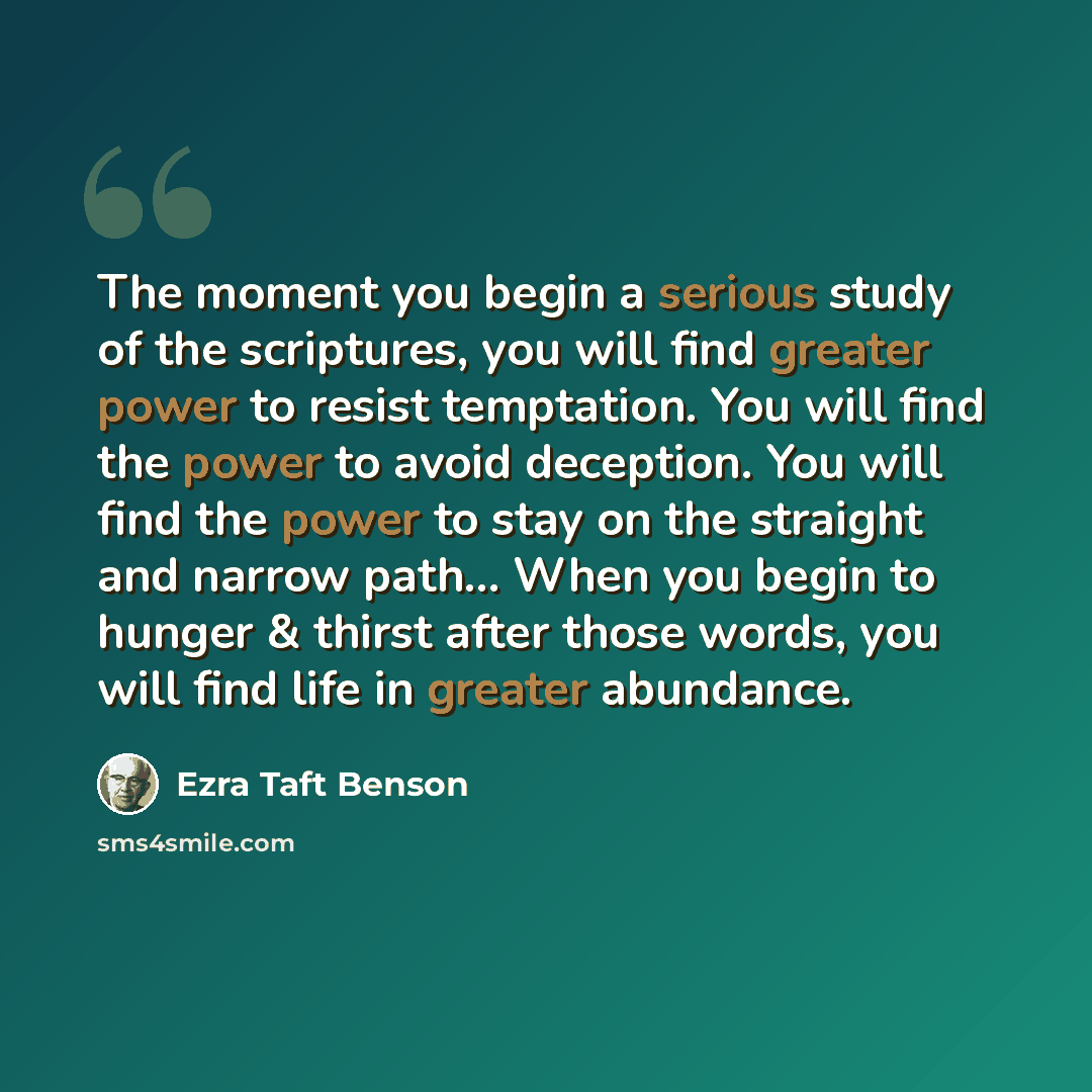 “The moment you begin a serious study of the scriptures, you will find greater power to resist temptation. You will find the power to avoid deception. You will find the power to stay on the straight and narrow path… When you begin to hunger & thirst after those words, you will find life in greater…” quote by Ezra Taft Benson