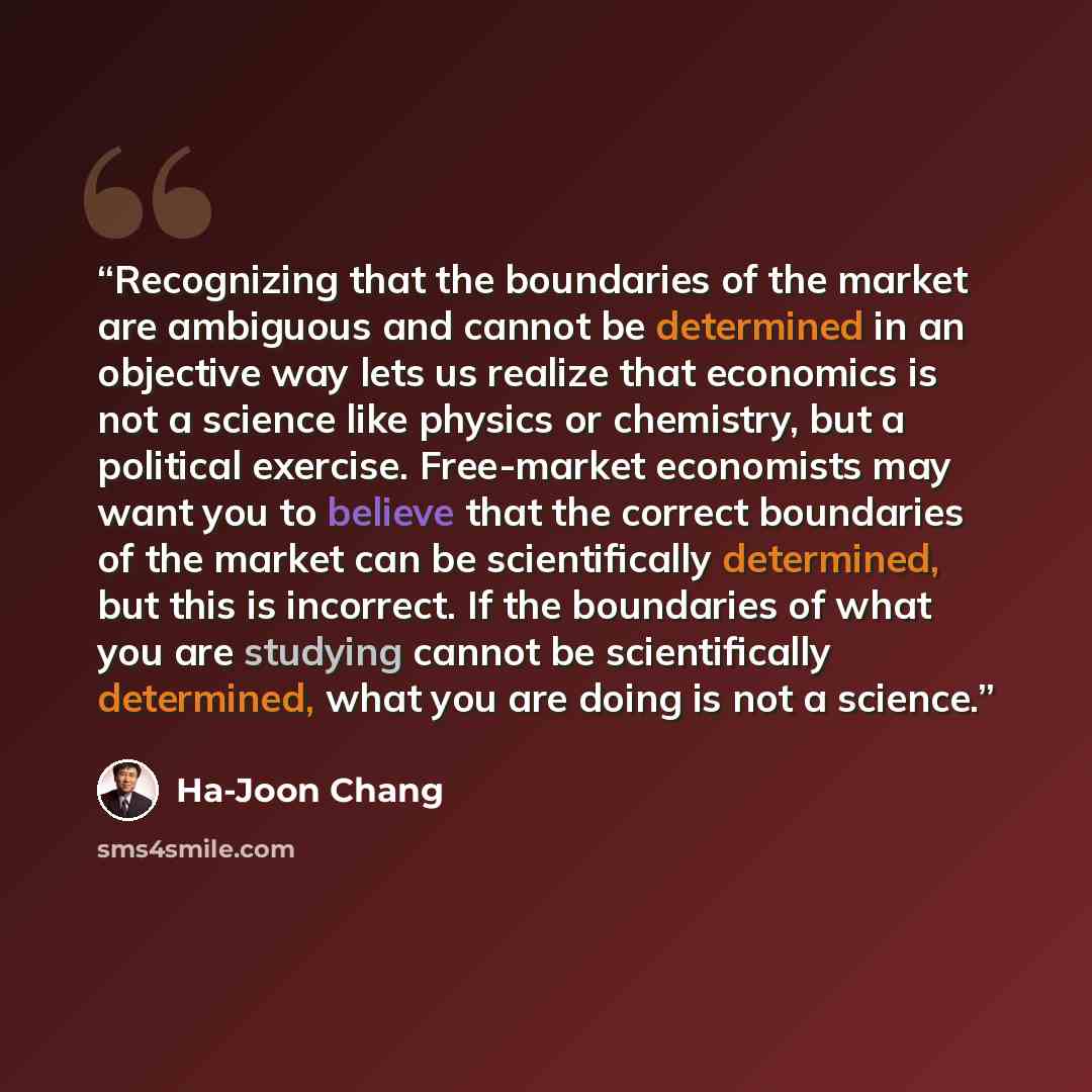 “Recognizing that the boundaries of the market are ambiguous and cannot be determined in an objective way lets us realize that economics is not a science like physics or chemistry, but a political exercise. Free-market economists may want you to believe that the correct boundaries of the market can…” quote by Ha-Joon Chang