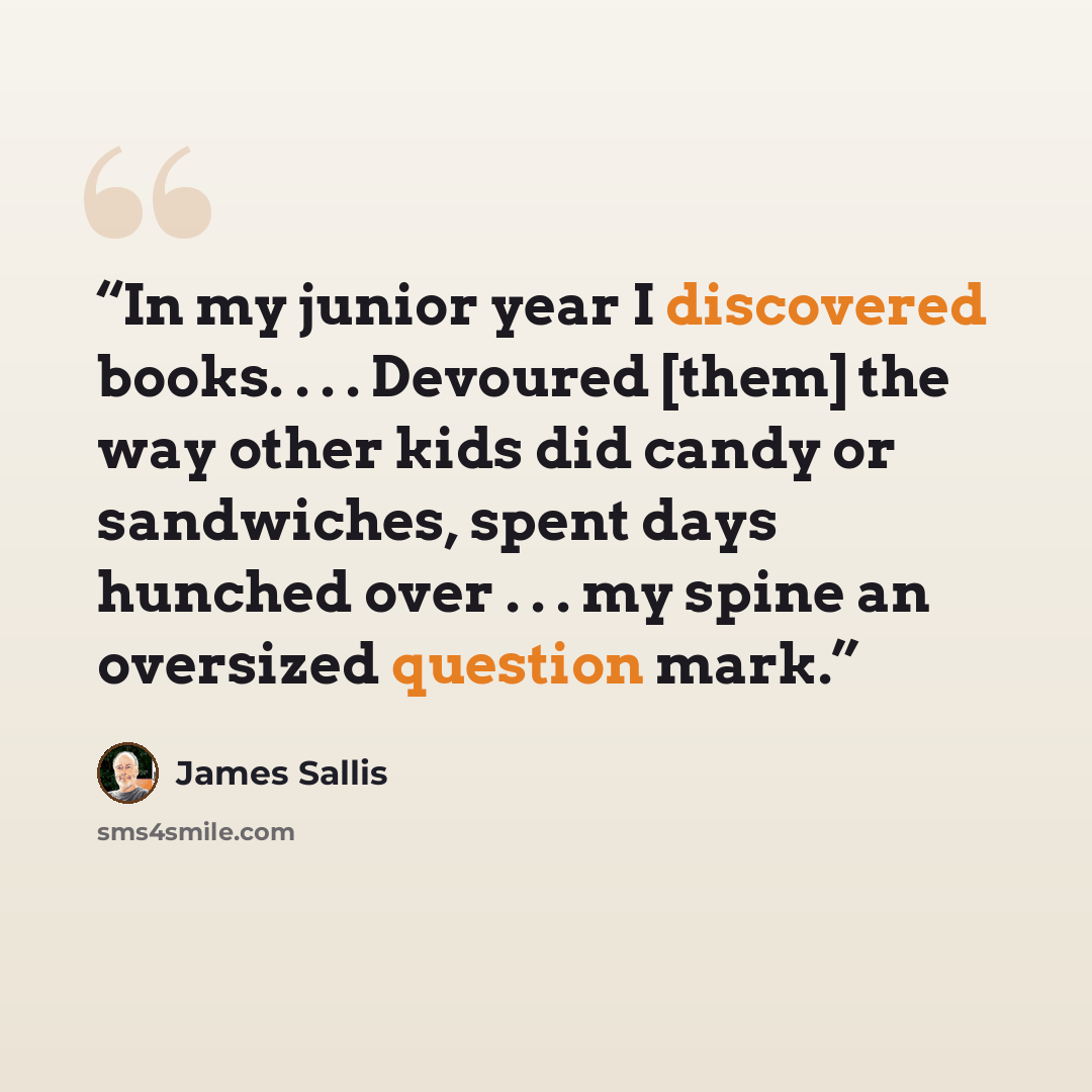 “In my junior year I discovered books. . . . Devoured [them] the way other kids did candy or sandwiches, spent days hunched over . . . my spine an oversized question mark.” quote by James Sallis
