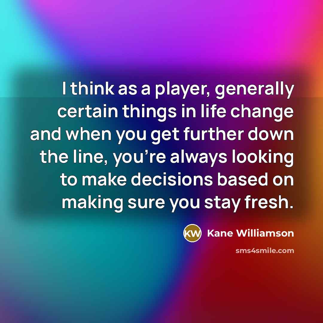 “I think as a player, generally certain things in life change and when you get further down the line, you're always looking to make decisions based on making sure you stay fresh.” quote by Kane Williamson