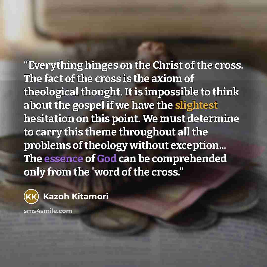 “Everything hinges on the Christ of the cross. The fact of the cross is the axiom of theological thought. It is impossible to think about the gospel if we have the slightest hesitation on this point. We must determine to carry this theme throughout all the problems of theology without exception…” quote by Kazoh Kitamori