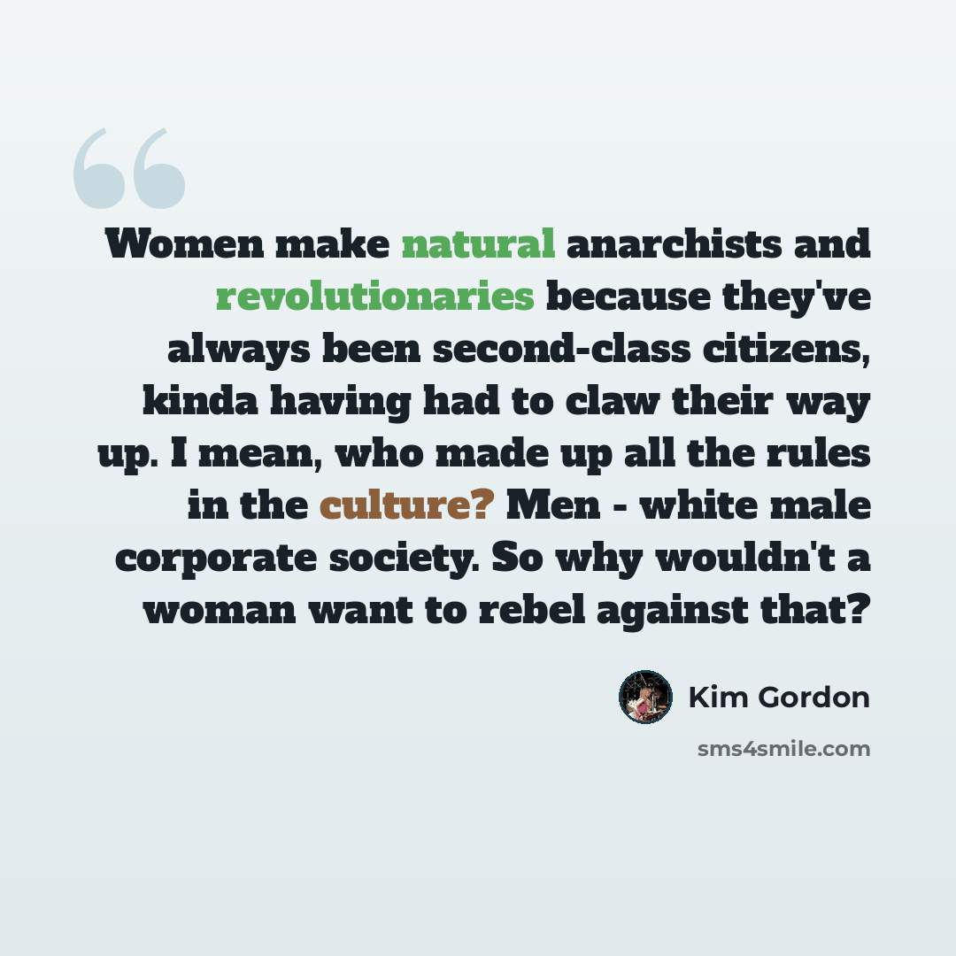“Women make natural anarchists and revolutionaries because they've always been second-class citizens, kinda having had to claw their way up. I mean, who made up all the rules in the culture? Men - white male corporate society. So why wouldn't a woman want to rebel against that?” quote by Kim Gordon