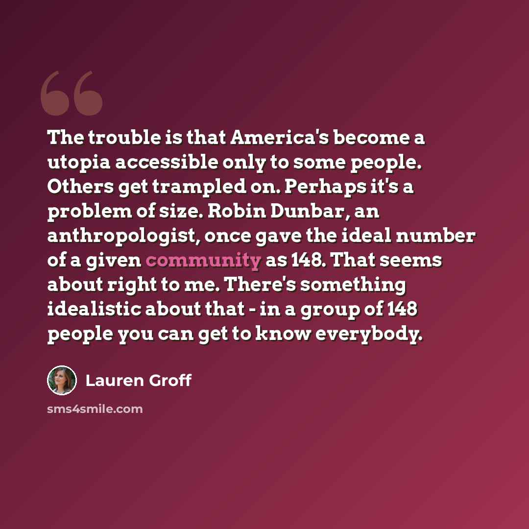 “The trouble is that America's become a utopia accessible only to some people. Others get trampled on. Perhaps it's a problem of size. Robin Dunbar, an anthropologist, once gave the ideal number of a given community as 148. That seems about right to me. There's something idealistic about that - in…” quote by Lauren Groff