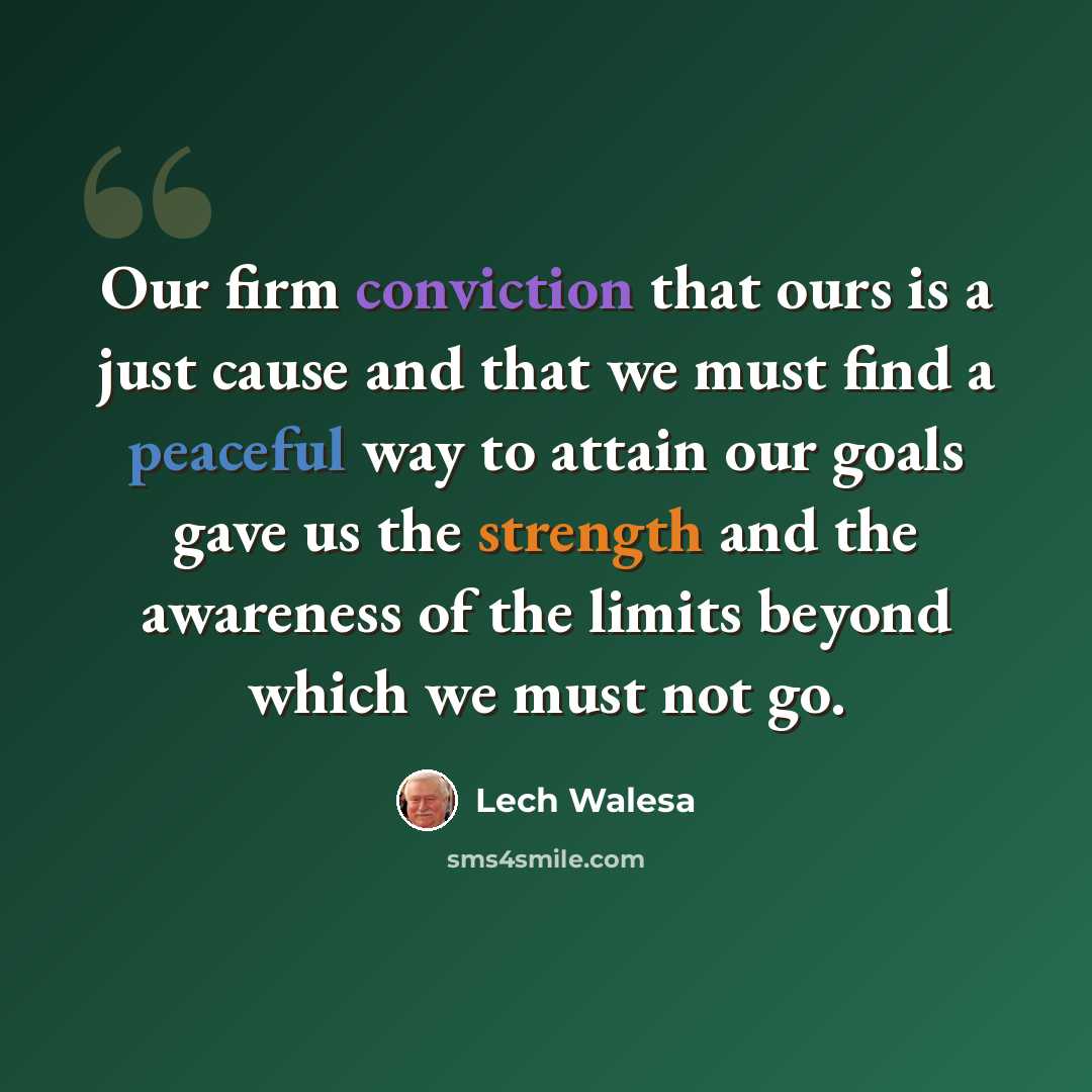 “Our firm conviction that ours is a just cause and that we must find a peaceful way to attain our goals gave us the strength and the awareness of the limits beyond which we must not go.” quote by Lech Walesa
