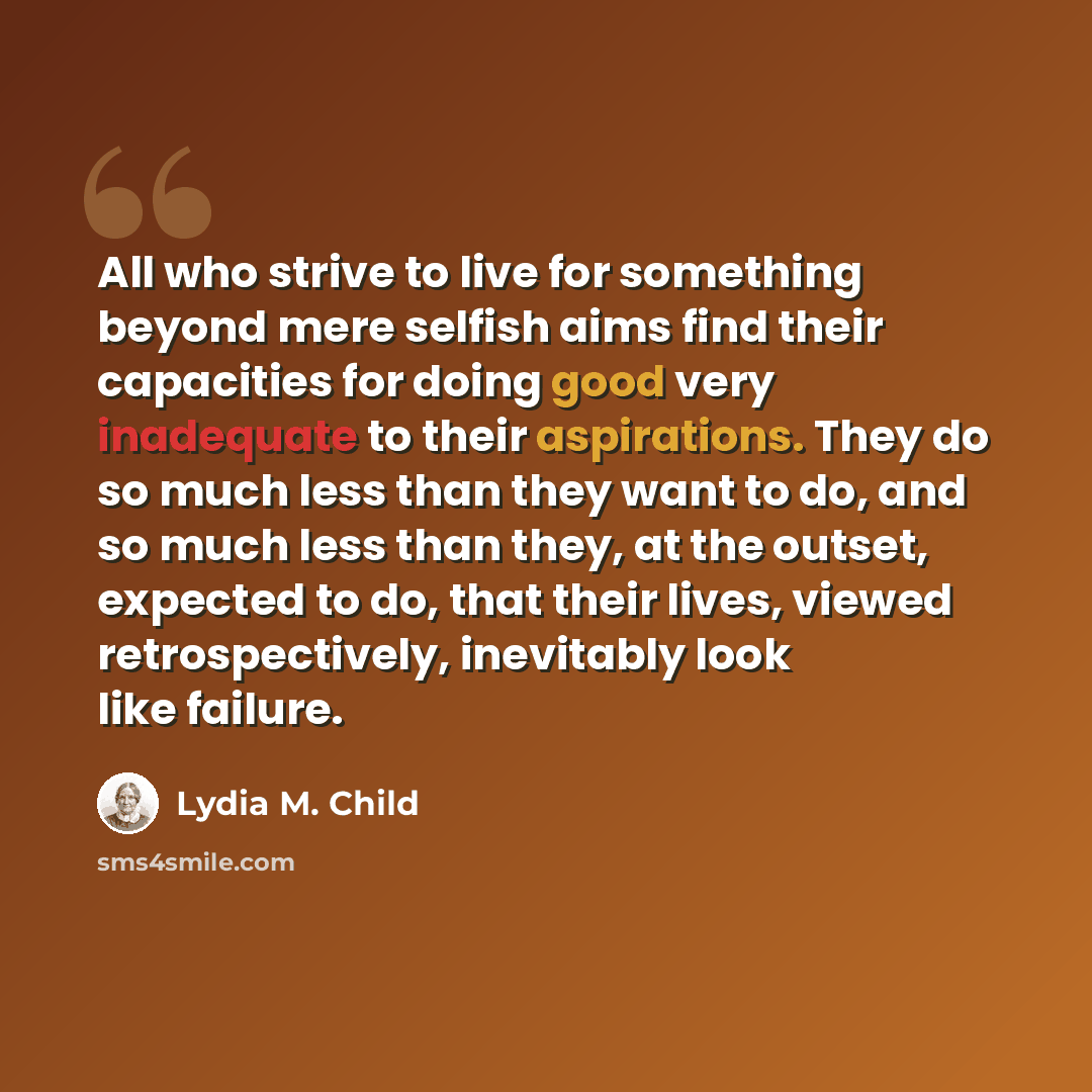 “All who strive to live for something beyond mere selfish aims find their capacities for doing good very inadequate to their aspirations. They do so much less than they want to do, and so much less than they, at the outset, expected to do, that their lives, viewed retrospectively, inevitably look…” quote by Lydia M. Child