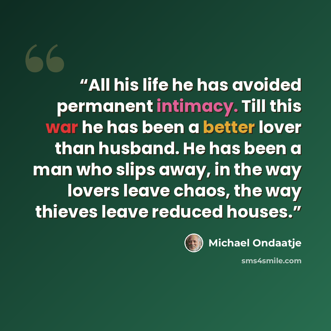 “All his life he has avoided permanent intimacy. Till this war he has been a better lover than husband. He has been a man who slips away, in the way lovers leave chaos, the way thieves leave reduced houses.” quote by Michael Ondaatje