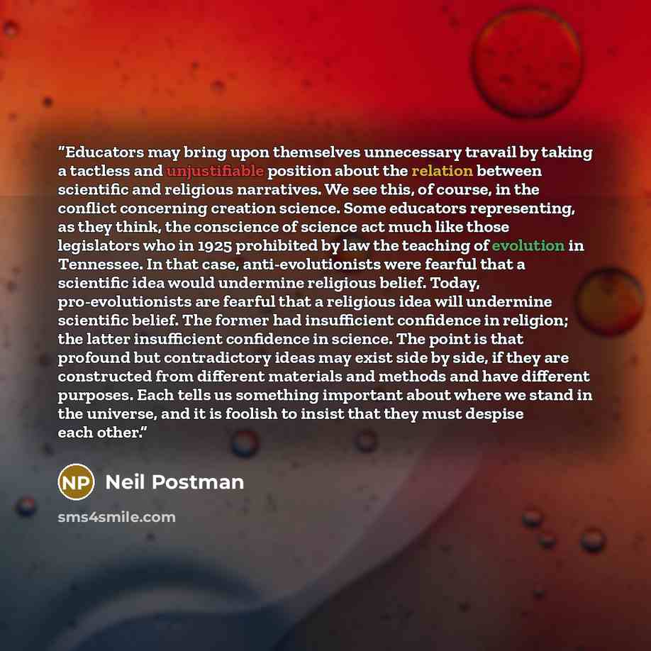 “Educators may bring upon themselves unnecessary travail by taking a tactless and unjustifiable position about the relation between scientific and religious narratives. We see this, of course, in the conflict concerning creation science. Some educators representing, as they think, the conscience of…” quote by Neil Postman