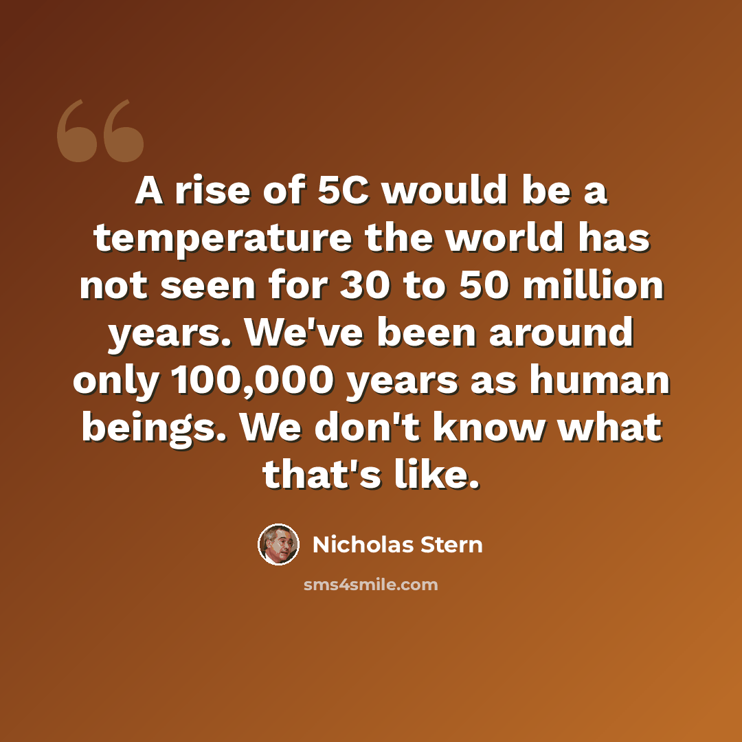 “A rise of 5C would be a temperature the world has not seen for 30 to 50 million years. We've been around only 100,000 years as human beings. We don't know what that's like.” quote by Nicholas Stern