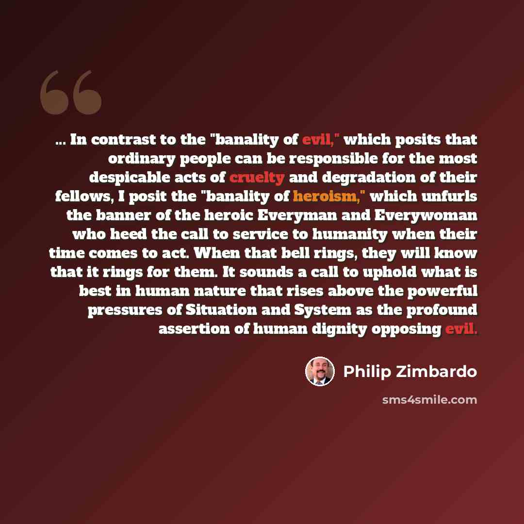 “... In contrast to the "banality of evil," which posits that ordinary people can be responsible for the most despicable acts of cruelty and degradation of their fellows, I posit the "banality of heroism," which unfurls the banner of the heroic Everyman and Everywoman who heed the call to service…” quote by Philip Zimbardo