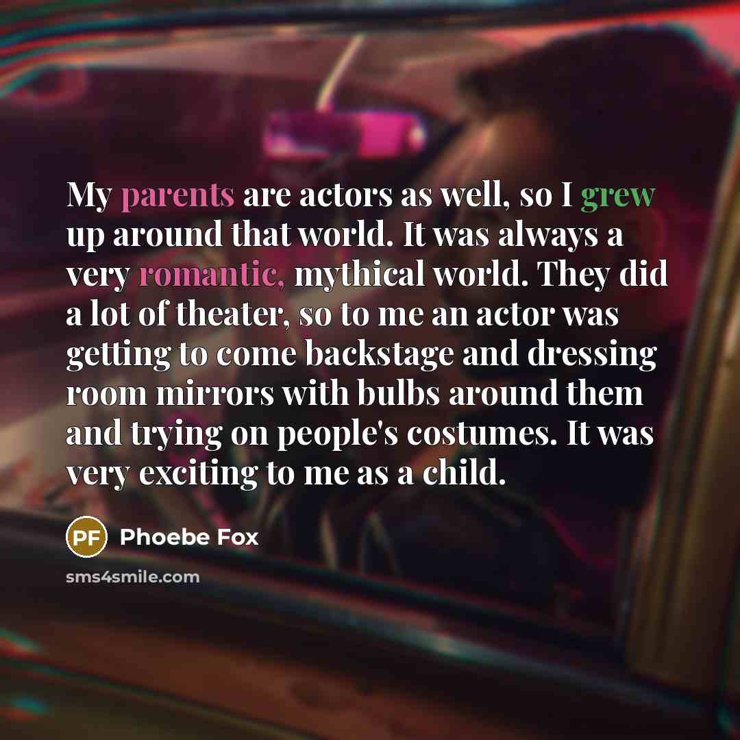 “My parents are actors as well, so I grew up around that world. It was always a very romantic, mythical world. They did a lot of theater, so to me an actor was getting to come backstage and dressing room mirrors with bulbs around them and trying on people's costumes. It was very exciting to me as a…” quote by Phoebe Fox