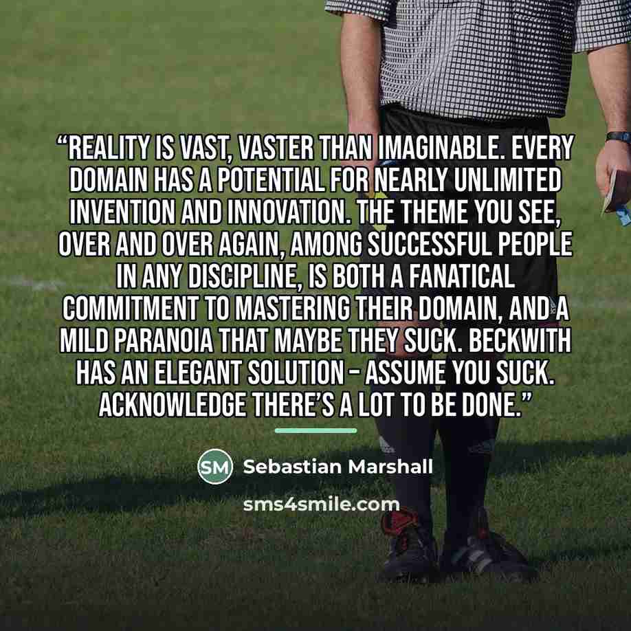 “Reality is vast, vaster than imaginable. Every domain has a potential for nearly unlimited invention and innovation. The theme you see, over and over again, among successful people in any discipline, is both a fanatical commitment to mastering their domain, and a mild paranoia that maybe they…” quote by Sebastian Marshall