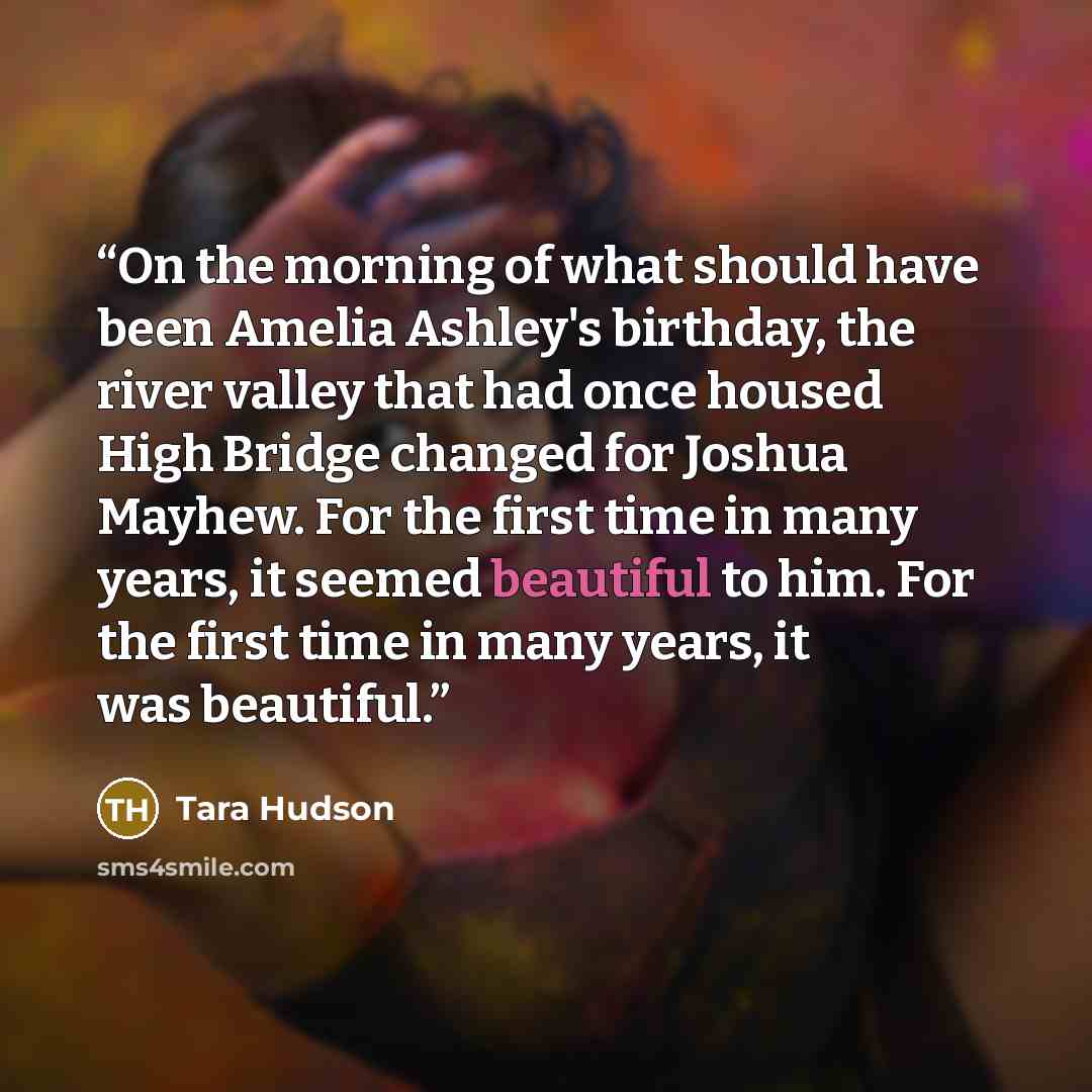 “On the morning of what should have been Amelia Ashley's birthday, the river valley that had once housed High Bridge changed for Joshua Mayhew. For the first time in many years, it seemed beautiful to him. For the first time in many years, it was beautiful.” quote by Tara Hudson