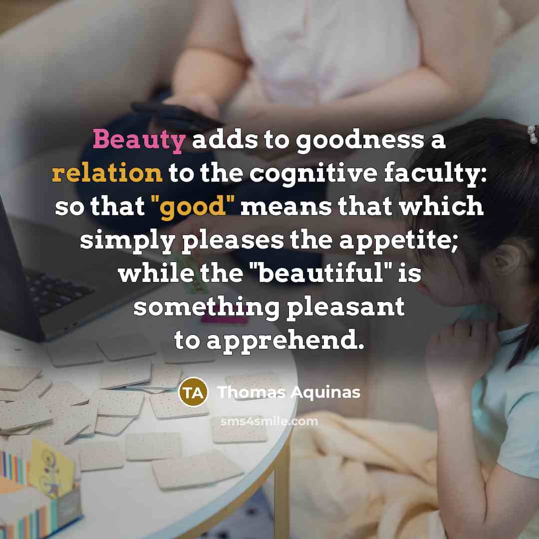 “Beauty adds to goodness a relation to the cognitive faculty: so that "good" means that which simply pleases the appetite; while the "beautiful" is something pleasant to apprehend.” quote by Thomas Aquinas