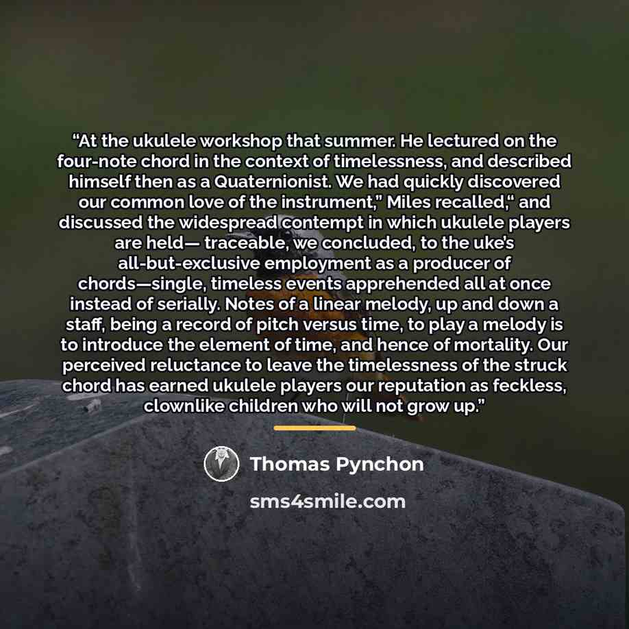 “At the ukulele workshop that summer. He lectured on the four-note chord in the context of timelessness, and described himself then as a Quaternionist. We had quickly discovered our common love of the instrument,” Miles recalled,“ and discussed the widespread contempt in which ukulele players are…” quote by Thomas Pynchon
