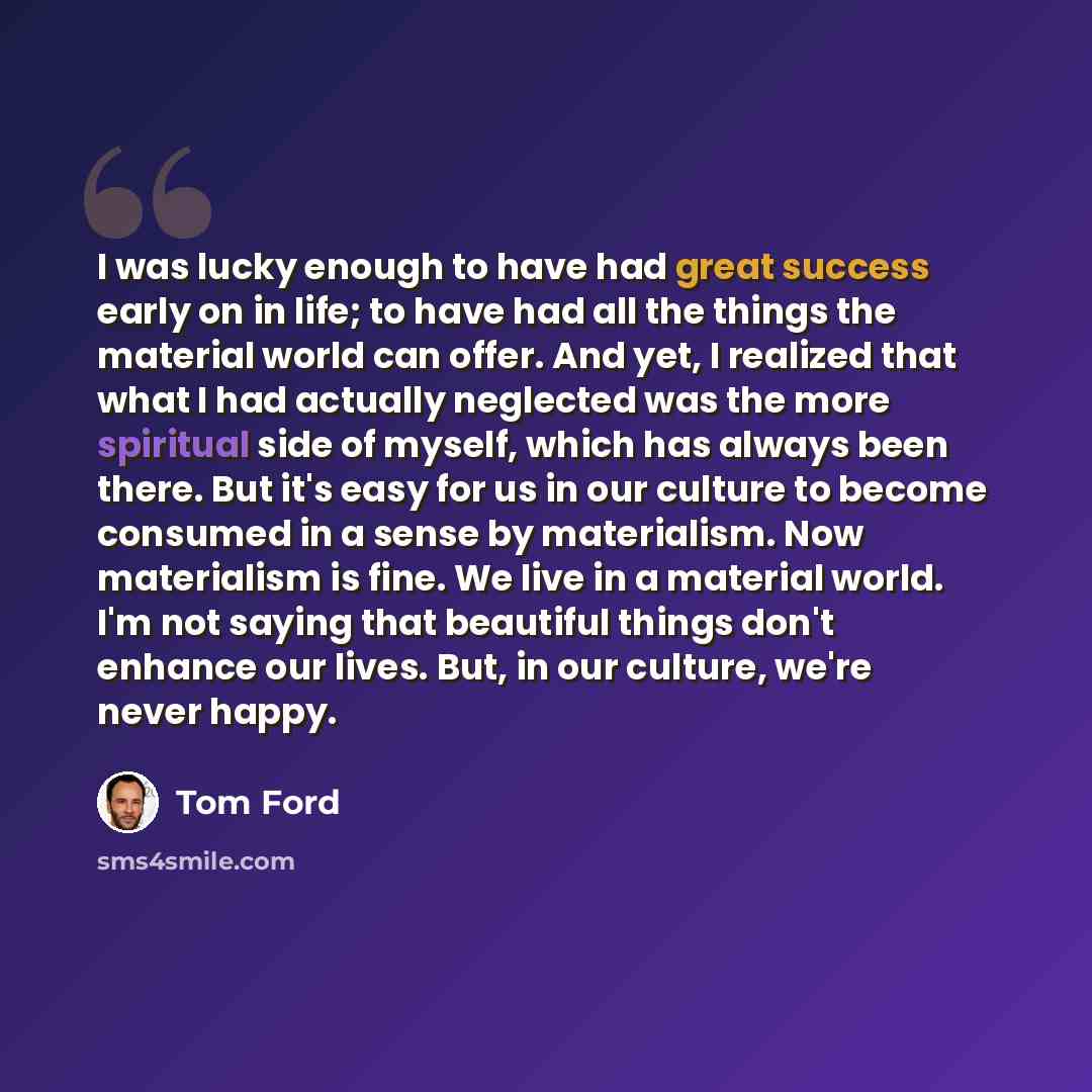 “I was lucky enough to have had great success early on in life; to have had all the things the material world can offer. And yet, I realized that what I had actually neglected was the more spiritual side of myself, which has always been there. But it's easy for us in our culture to become consumed…” quote by Tom Ford