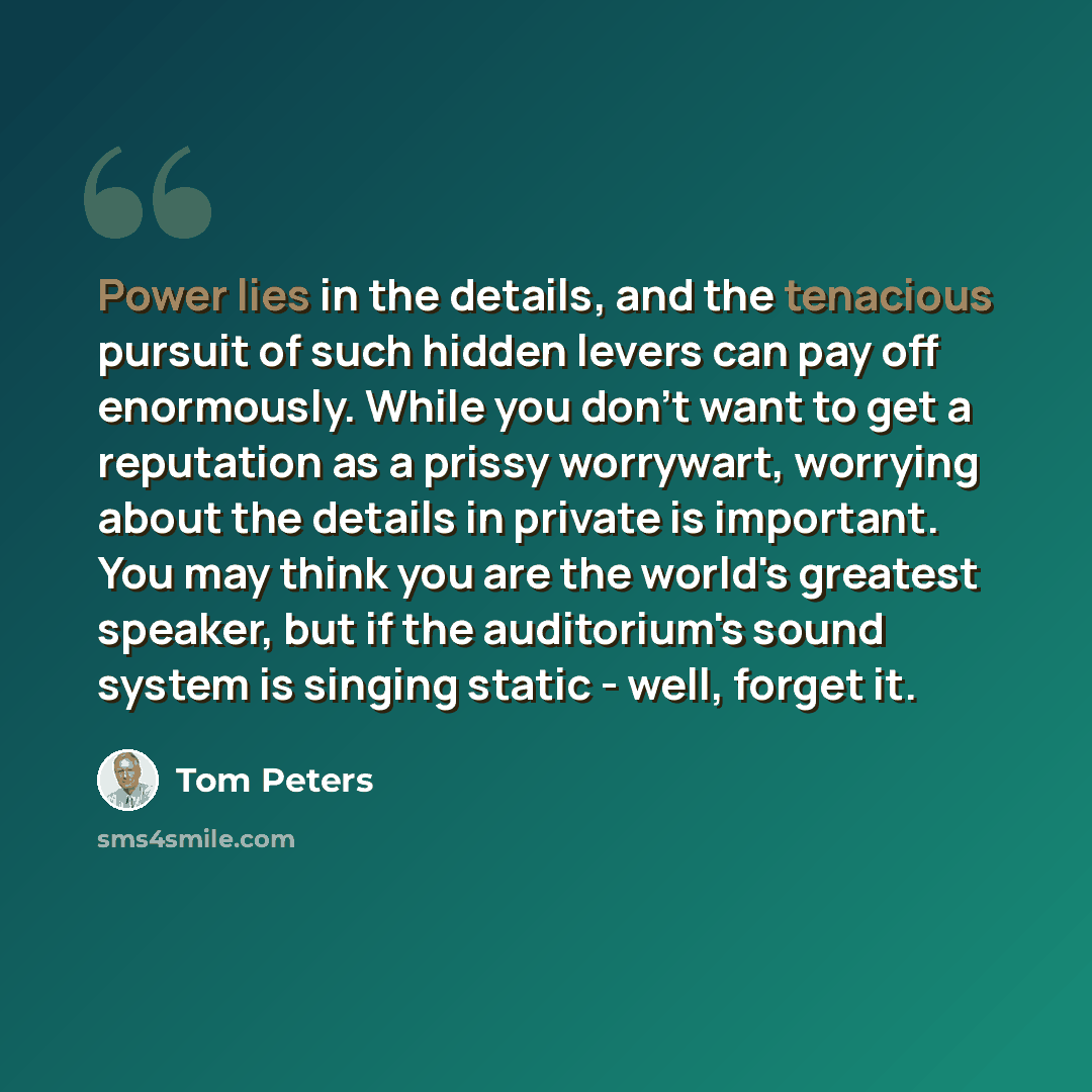 “Power lies in the details, and the tenacious pursuit of such hidden levers can pay off enormously. While you don't want to get a reputation as a prissy worrywart, worrying about the details in private is important. You may think you are the world's greatest speaker, but if the auditorium's sound…” quote by Tom Peters