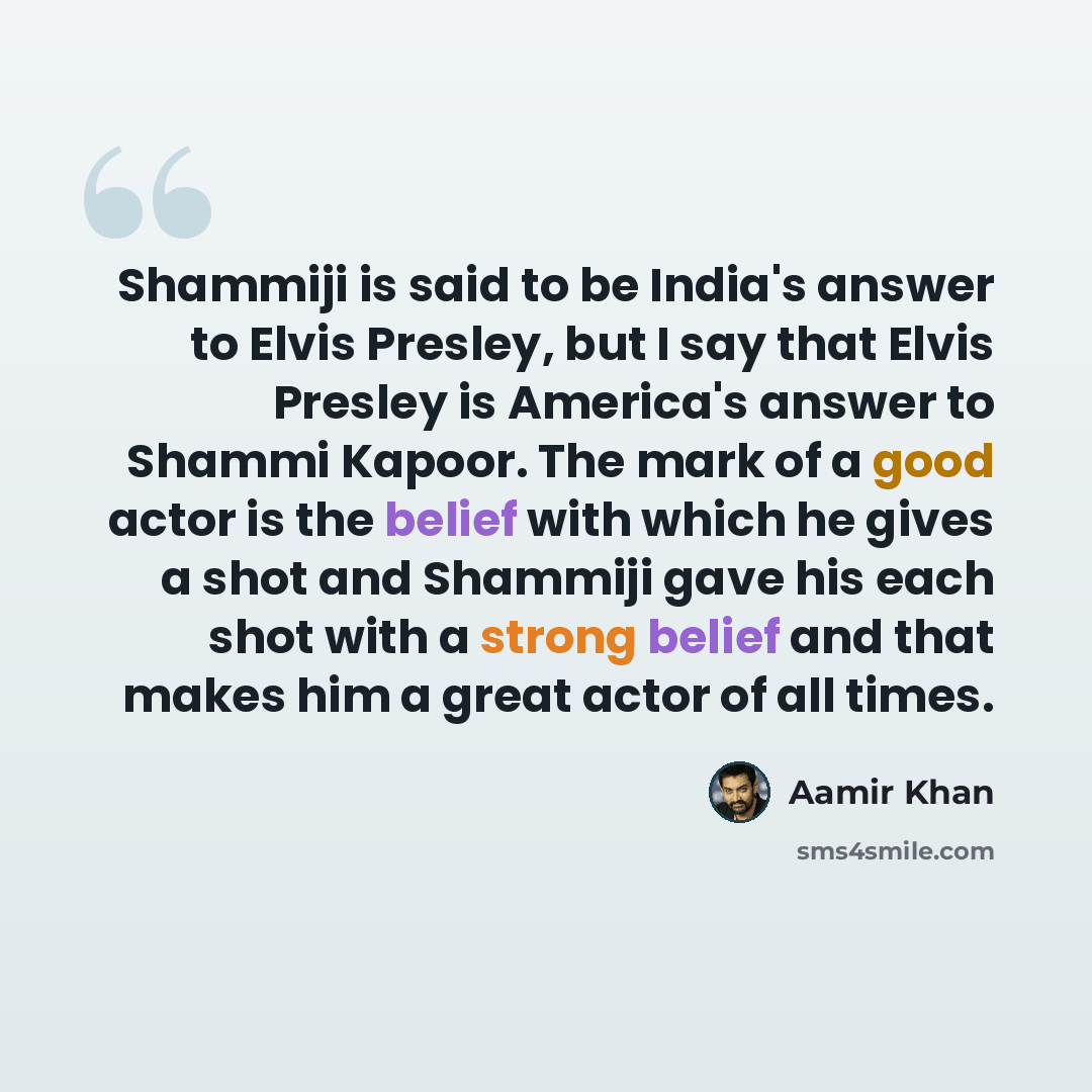 “Shammiji is said to be India's answer to Elvis Presley, but I say that Elvis Presley is America's answer to Shammi Kapoor. The mark of a good actor is the belief with which he gives a shot and Shammiji gave his each shot with a strong belief and that makes him a great actor of all times.” quote by Aamir Khan