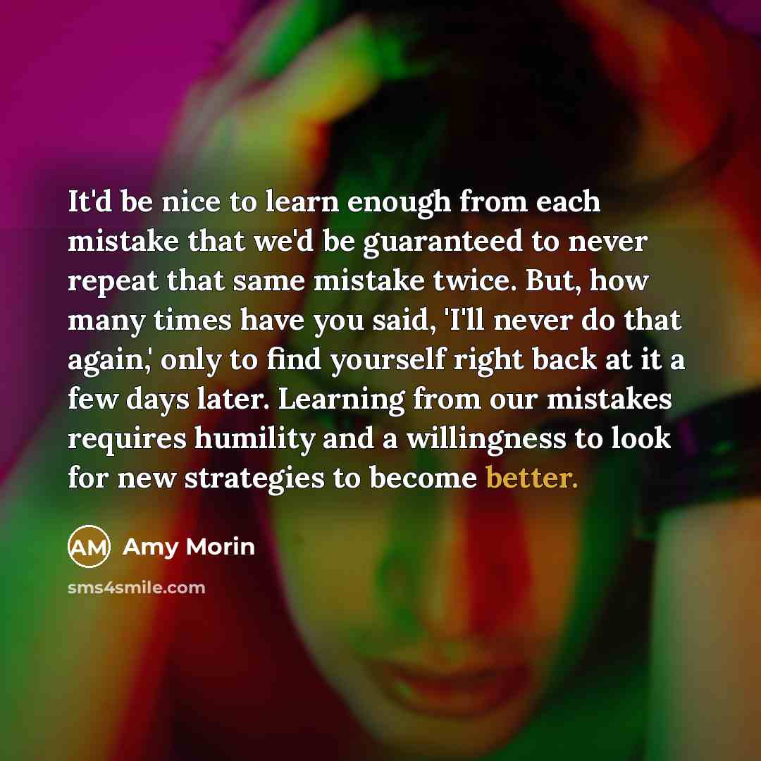 “It'd be nice to learn enough from each mistake that we'd be guaranteed to never repeat that same mistake twice. But, how many times have you said, 'I'll never do that again,' only to find yourself right back at it a few days later. Learning from our mistakes requires humility and a willingness to…” quote by Amy Morin