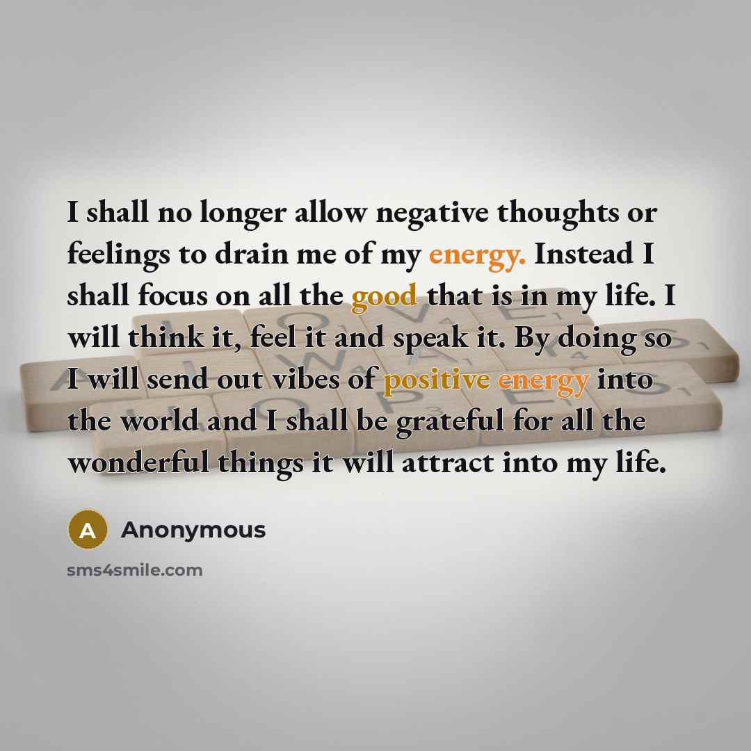 “I shall no longer allow negative thoughts or feelings to drain me of my energy. Instead I shall focus on all the good that is in my life. I will think it, feel it and speak it. By doing so I will send out vibes of positive energy into the world and I shall be grateful for all the wonderful things…” quote by Anonymous