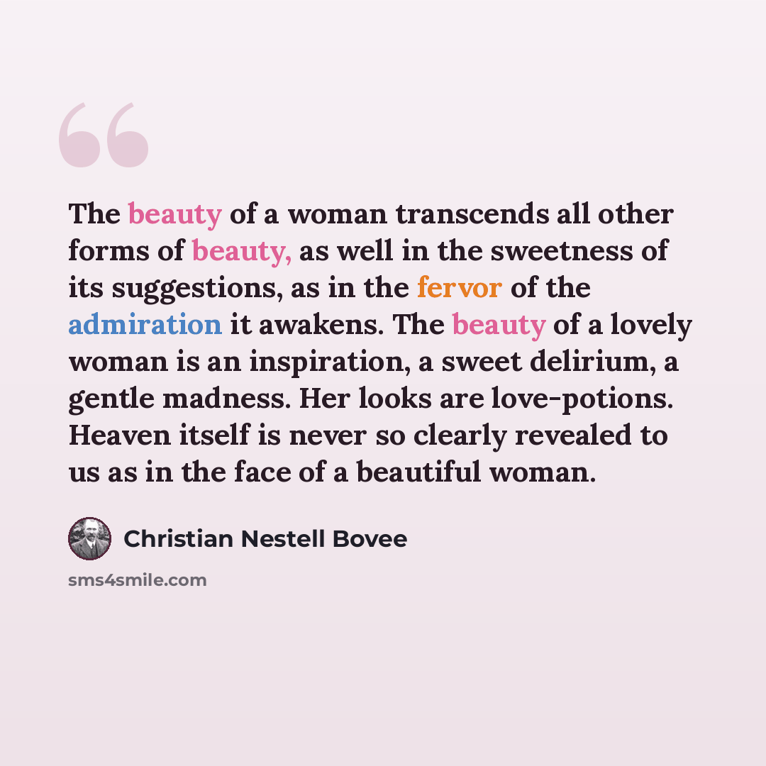 “The beauty of a woman transcends all other forms of beauty, as well in the sweetness of its suggestions, as in the fervor of the admiration it awakens. The beauty of a lovely woman is an inspiration, a sweet delirium, a gentle madness. Her looks are love-potions. Heaven itself is never so clearly…” quote by Christian Nestell Bovee
